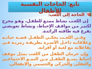 :‫اللعب‬ ‫إلى‬ ‫الحاجة‬
‫مخرج‬ ‫و‬ ‫وه‬ ،‫ل‬ ‫للطف‬ ‫ع‬ ‫ممت‬ ‫نشاط‬ ‫ب‬ ‫اللع‬ ‫ن‬ ‫إ‬
‫ي‬ ‫تعويض‬ ‫ونشاط‬ ،‫اإلحباط‬ ‫ف‬ ‫مواق‬ ‫ن‬ ‫م‬ ‫ر‬ ‫لكثي‬
.‫الزائدة‬ ‫طاقته‬ ‫فيه‬ ‫يفرغ‬
‫ه‬ ‫حيات‬ ‫ة‬ ‫قص‬ ‫ل‬ ‫الطف‬ ‫ي‬ ‫يحك‬ ‫ب‬ ‫اللع‬ ‫ي‬ ‫وف‬
‫ي‬ ‫ف‬ ‫ة‬ ‫رمزي‬ ‫ة‬ ‫بطريق‬ ‫رة‬ ‫األس‬ ‫ل‬ ‫داخ‬ ‫ه‬ ‫وعالقات‬
.‫أقرانه‬ ‫أو‬ ‫لعبة‬ ‫مع‬ ‫تفاعالته‬
‫موقف‬ ‫يمثل‬ ‫اللعب‬ ‫من‬ ‫الطفل‬ ‫حرمان‬ ‫وإن‬
‫ي‬ ‫االجتماع‬ ‫و‬ ‫النم‬ ‫ن‬ ‫م‬ ‫ل‬ ‫الطف‬ ‫ع‬ ‫يمن‬ ‫إحباط‬
.‫واالنفعالي‬ ‫والجسمي‬ ‫والحركي‬ ‫والعقلي‬
:
‫النفسية‬ ‫الحاجات‬ ‫تابع‬
‫لألطفال‬
 
