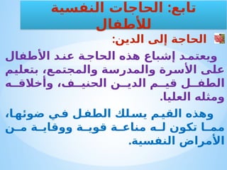 :‫الدين‬ ‫إلى‬ ‫الحاجة‬
‫األطفال‬ ‫د‬ ‫عن‬ ‫ة‬ ‫الحاج‬ ‫هذه‬ ‫إشباع‬ ‫د‬ ‫ويعتم‬
‫بتعليم‬ ،‫والمجتمع‬ ‫والمدرسة‬ ‫األسرة‬ ‫على‬
‫ه‬ ‫وأخالق‬ ،‫ف‬ ‫الحني‬ ‫ن‬ ‫الدي‬ ‫م‬ ‫قي‬ ‫ل‬ ‫الطف‬
.‫العليا‬ ‫ومثله‬
،‫ا‬‫ضوئه‬ ‫ي‬‫ف‬ ‫ل‬‫الطف‬ ‫لك‬‫يس‬ ‫م‬‫القي‬ ‫وهذه‬
‫ن‬ ‫م‬ ‫ة‬ ‫ووقاي‬ ‫ة‬ ‫قوي‬ ‫ة‬ ‫مناع‬ ‫ه‬ ‫ل‬ ‫تكون‬ ‫ا‬ ‫مم‬
.‫النفسية‬ ‫األمراض‬
:
‫النفسية‬ ‫الحاجات‬ ‫تابع‬
‫لألطفال‬
 