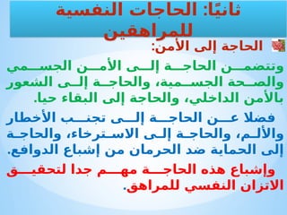 :‫األمن‬ ‫إلى‬ ‫الحاجة‬
‫مي‬ ‫الجس‬ ‫ن‬ ‫األم‬ ‫ى‬ ‫إل‬ ‫ة‬ ‫الحاج‬ ‫ن‬ ‫وتتضم‬
‫الشعور‬ ‫ى‬ ‫إل‬ ‫ة‬ ‫والحاج‬ ،‫مية‬ ‫الجس‬ ‫حة‬ ‫والص‬
.‫حيا‬ ‫البقاء‬ ‫إلى‬ ‫والحاجة‬ ،‫الداخلي‬ ‫باألمن‬
‫األخطار‬ ‫ب‬ ‫تجن‬ ‫ى‬ ‫إل‬ ‫ة‬ ‫الحاج‬ ‫ن‬ ‫ع‬ ‫فضال‬
‫ة‬ ‫والحاج‬ ،‫ترخاء‬ ‫االس‬ ‫ى‬ ‫إل‬ ‫ة‬ ‫والحاج‬ ،‫م‬ ‫واألل‬
.‫الدوافع‬ ‫إشباع‬ ‫من‬ ‫الحرمان‬ ‫ضد‬ ‫الحماية‬ ‫إلى‬
‫ق‬ ‫لتحقي‬ ‫جدا‬ ‫م‬ ‫مه‬ ‫ة‬ ‫الحاج‬ ‫هذه‬ ‫وإشباع‬
‫للمراهق‬ ‫النفسي‬ ‫االتزان‬
.
:
‫النفسية‬ ‫الحاجات‬ ‫ا‬ً‫ي‬‫ثان‬
‫للمراهقين‬
 