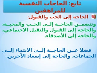 :‫والقبول‬ ‫الحب‬ ‫إلى‬ ‫الحاجة‬
،‫ة‬ ‫والمحب‬ ‫ب‬ ‫الح‬ ‫ى‬ ‫إل‬ ‫ة‬ ‫الحاج‬ ‫ن‬ ‫وتتضم‬
،‫االجتماعي‬ ‫والتقبل‬ ‫القبول‬ ‫إلى‬ ‫والحاجة‬
.‫األصدقاء‬ ‫إلى‬ ‫والحاجة‬
‫ى‬ ‫إل‬ ‫االنتماء‬ ‫ى‬ ‫إل‬ ‫ة‬ ‫الحاج‬ ‫ن‬ ‫ع‬ ‫فضال‬
.‫اآلخرين‬ ‫إسعاد‬ ‫إلى‬ ‫والحاجة‬ ،‫الجماعات‬
:
‫النفسية‬ ‫الحاجات‬ ‫تابع‬
‫للمراهقين‬
 