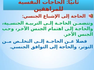 :‫الجنسي‬ ‫اإلشباع‬ ‫إلى‬ ‫الحاجة‬
،‫ية‬ ‫الجنس‬ ‫ة‬ ‫التربي‬ ‫ى‬ ‫إل‬ ‫ة‬ ‫الحاج‬ ‫ن‬ ‫وتتضم‬
‫ب‬‫وح‬ ،‫ر‬‫اآلخ‬ ‫س‬‫الجن‬ ‫اهتمام‬ ‫ى‬‫إل‬ ‫ة‬‫والحاج‬
.‫اآلخر‬ ‫الجنس‬
‫ن‬ ‫م‬ ‫ص‬ ‫التخل‬ ‫ى‬ ‫إل‬ ‫ة‬ ‫الحاج‬ ‫ن‬ ‫ع‬ ‫فضال‬
.‫الجنسي‬ ‫التوافق‬ ‫إلى‬ ‫والحاجة‬ ،‫التوتر‬
:
‫النفسية‬ ‫الحاجات‬ ‫ا‬ً‫ي‬‫ثان‬
‫للمراهقين‬
 