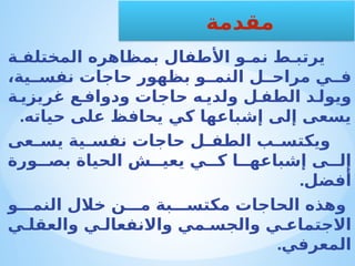 ‫ة‬ ‫المختلف‬ ‫بمظاهره‬ ‫األطفال‬ ‫و‬ ‫نم‬ ‫ط‬ ‫يرتب‬
،‫ية‬ ‫نفس‬ ‫حاجات‬ ‫بظهور‬ ‫و‬ ‫النم‬ ‫ل‬ ‫مراح‬ ‫ي‬ ‫ف‬
‫ة‬ ‫غريزي‬ ‫ع‬ ‫ودواف‬ ‫حاجات‬ ‫ه‬ ‫ولدي‬ ‫ل‬ ‫الطف‬ ‫د‬ ‫ويول‬
.‫حياته‬ ‫على‬ ‫يحافظ‬ ‫كي‬ ‫إشباعها‬ ‫إلى‬ ‫يسعى‬
‫عى‬ ‫يس‬ ‫ية‬ ‫نفس‬ ‫حاجات‬ ‫ل‬ ‫الطف‬ ‫ب‬ ‫ويكتس‬
‫ورة‬ ‫بص‬ ‫الحياة‬ ‫ش‬ ‫يعي‬ ‫ي‬ ‫ك‬ ‫ا‬ ‫إشباعه‬ ‫ى‬ ‫إل‬
.‫أفضل‬
‫و‬ ‫النم‬ ‫خالل‬ ‫ن‬ ‫م‬ ‫بة‬ ‫مكتس‬ ‫الحاجات‬ ‫وهذه‬
‫ي‬ ‫والعقل‬ ‫ي‬ ‫واالنفعال‬ ‫مي‬ ‫والجس‬ ‫ي‬ ‫االجتماع‬
.‫المعرفي‬
‫مقدمة‬
 