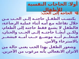 :‫الحب‬ ‫إلى‬ ‫الحاجة‬
‫ن‬ ‫م‬ ‫ب‬ ‫الح‬ ‫ى‬ ‫إل‬ ‫ه‬ ‫حاجت‬ ‫ل‬ ‫الطف‬ ‫ب‬ ‫يكتس‬
،‫ة‬‫الرضاع‬ ‫ة‬ ‫عملي‬ ‫أثناء‬ ‫ه‬‫أم‬ ‫ع‬‫م‬ ‫ه‬‫تفاعل‬ ‫خالل‬
،‫الطعام‬ ‫إلى‬ ‫حاجته‬ ‫فقط‬ ‫يشبع‬ ‫ال‬ ‫فالطفل‬
،‫والحنان‬ ‫ب‬ ‫الح‬ ‫ى‬ ‫إل‬ ‫ه‬ ‫حاجت‬ ‫ا‬ ً‫ض‬‫أي‬ ‫ن‬ ‫ولك‬
‫ر‬ ‫فيشع‬ ‫ه‬ ‫أم‬ ‫ب‬ ‫ح‬ ‫ع‬ ‫موض‬ ‫ه‬ ‫أن‬ ‫م‬ ‫فيتعل‬
.‫واألمن‬ ‫باالسترخاء‬
‫ن‬‫م‬ ‫ة‬‫حال‬ ‫ي‬‫يعن‬ ‫ب‬‫الح‬ ‫بهذا‬ ‫ل‬‫الطف‬ ‫وشعور‬
.‫اآلخرين‬ ‫من‬ ‫مرغوب‬ ‫بأنه‬ ‫االنفعالي‬ ‫االتزان‬
:
‫النفسية‬ ‫الحاجات‬ ‫أوال‬
‫لألطفال‬
 