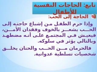 :‫الحب‬ ‫إلى‬ ‫الحاجة‬
‫ى‬ ‫إل‬ ‫ه‬ ‫حاجت‬ ‫إشباع‬ ‫ن‬ ‫م‬ ‫ل‬ ‫الطف‬ ‫حرم‬ ‫وإذا‬
،‫ن‬ ‫األم‬ ‫وفقدان‬ ‫بالخوف‬ ‫ر‬ ‫يشع‬ ‫ب‬ ‫الح‬
‫د‬ ‫مضطه‬ ‫ه‬ ‫أن‬ ‫ى‬ ‫عل‬ ‫ع‬ ‫المجتم‬ ‫ي‬ ‫ف‬ ‫ش‬ ‫فيعي‬
.‫سلوكه‬ ‫في‬ ‫يؤثر‬ ‫وبالتالي‬
‫ق‬ ‫يخل‬ ‫والحنان‬ ‫ب‬ ‫الح‬ ‫ن‬ ‫م‬ ‫فالحرمان‬
.‫عدوانية‬ ‫تسلطية‬ ‫شخصيات‬
:
‫النفسية‬ ‫الحاجات‬ ‫تابع‬
‫لألطفال‬
 