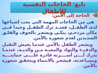 :‫األمن‬ ‫إلى‬ ‫الحاجة‬
‫إشباعها‬ ‫يجب‬ ‫التي‬ ‫المهمة‬ ‫الحاجات‬ ‫من‬ ‫هي‬
‫ي‬ ‫ف‬ ‫وحيدا‬ ‫ل‬ ‫الطف‬ ‫ترك‬ ‫د‬ ‫فعن‬ ،‫ل‬ ‫الطف‬ ‫لدى‬
‫ق‬ ‫والقل‬ ‫بالخوف‬ ‫ر‬ ‫ويشع‬ ‫ي‬ ‫يبك‬ ،‫م‬ ‫مزدح‬ ‫مكان‬
.‫باألمن‬ ‫شعوره‬ ‫لعدم‬ ‫الشديدين‬
‫ل‬‫التقب‬ ‫ش‬‫يعي‬ ‫ا‬‫عندم‬ ‫ن‬‫باألم‬ ‫ل‬‫الطف‬ ‫ر‬‫ويشع‬
‫ا‬ ‫عندم‬ ،‫ه‬ ‫والدي‬ ‫ن‬ ‫م‬ ‫ة‬ ‫والمعي‬ ‫والتواد‬ ‫ء‬ ‫والدف‬
‫ه‬ ‫حمايت‬ ‫ى‬ ‫عل‬ ‫قادرة‬ ‫رته‬ ‫أس‬ ‫ن‬ ‫أ‬ ‫يدرك‬
‫شعوره‬ ‫ق‬ ‫ويتحق‬ ‫باالنتماء‬ ‫ر‬ ‫فيشع‬ ،‫اعدته‬ ‫ومس‬
.‫باألمن‬
:
‫النفسية‬ ‫الحاجات‬ ‫تابع‬
‫لألطفال‬
 