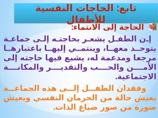 :‫االنتماء‬ ‫إلى‬ ‫الحاجة‬
‫ة‬ ‫جماع‬ ‫ى‬ ‫إل‬ ‫ه‬ ‫بحاجت‬ ‫ر‬ ‫يشع‬ ‫ل‬ ‫الطف‬ ‫ن‬ ‫إ‬
‫ا‬ ‫باعتباره‬ ‫ا‬ ‫إليه‬ ‫ي‬ ‫وينتم‬ ،‫ا‬ ‫معه‬ ‫د‬ ‫يتوح‬
‫إلى‬ ‫حاجته‬ ‫فيها‬ ‫يشبع‬ ،‫له‬ ‫ومدعمة‬ ‫مرجعا‬
‫ة‬ ‫والمكان‬ ‫ر‬ ‫والتقدي‬ ‫ب‬ ‫والح‬ ‫ن‬ ‫األم‬
.‫االجتماعية‬
‫ة‬ ‫الجماع‬ ‫هذه‬ ‫ى‬ ‫إل‬ ‫ل‬ ‫الطف‬ ‫وفقدان‬
‫ويعيش‬ ‫النفسي‬ ‫الحرمان‬ ‫من‬ ‫حالة‬ ‫يعيش‬
.‫الذات‬ ‫ضياع‬ ‫صور‬ ‫من‬ ‫صورة‬
:
‫النفسية‬ ‫الحاجات‬ ‫تابع‬
‫لألطفال‬
 