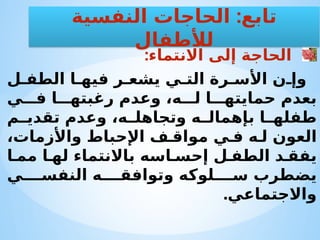 :‫االنتماء‬ ‫إلى‬ ‫الحاجة‬
‫ل‬ ‫الطف‬ ‫ا‬ ‫فيه‬ ‫ر‬ ‫يشع‬ ‫ي‬ ‫الت‬ ‫رة‬ ‫األس‬ ‫ن‬ ‫وإ‬
‫ي‬ ‫ف‬ ‫ا‬ ‫رغبته‬ ‫وعدم‬ ،‫ه‬ ‫ل‬ ‫ا‬ ‫حمايته‬ ‫بعدم‬
‫م‬ ‫تقدي‬ ‫وعدم‬ ،‫ه‬ ‫وتجاهل‬ ‫ه‬ ‫بإهمال‬ ‫ا‬ ‫طفله‬
،‫واألزمات‬ ‫اإلحباط‬ ‫ف‬ ‫مواق‬ ‫ي‬ ‫ف‬ ‫ه‬ ‫ل‬ ‫العون‬
‫ا‬ ‫مم‬ ‫ا‬ ‫له‬ ‫باالنتماء‬ ‫اسه‬ ‫إحس‬ ‫ل‬ ‫الطف‬ ‫د‬ ‫يفق‬
‫ي‬ ‫النفس‬ ‫ه‬ ‫وتوافق‬ ‫لوكه‬ ‫س‬ ‫يضطرب‬
.‫واالجتماعي‬
:
‫النفسية‬ ‫الحاجات‬ ‫تابع‬
‫لألطفال‬
 
