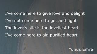 I’ve come here to give love and delight
I’ve not come here to get and fight
The lover’s site is the loveliest heart
I’ve come here to aid purified heart
Yunus Emre
 