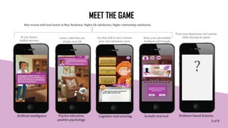 MEET THE GAME
Evidence based features
Learn a skill that can
change your life
Share your personality
feedback with friends
Use that skill to win a choose
your own adventure story
Treat your depression and anxiety
while playing the game
Artificial intelligence Psycho-education,
positive psychology
Cognitive restructuring In-built viral tool
Dr Joy, Avatar,
chatbot persona
Beta version with hard launch in May: Resilience, Higher life satisfaction, Higher relationship satisfaction
?
5 of 9
 