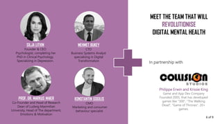 Philippe Erwin and Krissie King
Game and App Dev Company
Founded 2005, that has developed
games like “300“, “The Walking
Dead“, “Game of Thrones“. 20+
games.
SILJA LITVIN
Founder & CEO
Psychologist, completing her
PhD in Clinical Psychology.
Specializing in Depression.
MEHMET BUKEY
CTO
Business Systems Analyst
specialising in Digital
Transformation
PROF. DR. MARKUS MAIER
Co-Founder and Head of Research
Dean of Ludwig Maximilian
University, Head of The department,
Emotions & Motivation
KONSTANTIN GOGILIS
CMO
Marketing and consumer
behaviour specialist
In partnership with
MEET THE TEAM THAT WILL
REVOLUTIONISE
DIGITAL MENTAL HEALTH
6 of 9
 