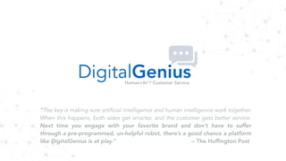 DigitalGeniusHuman+AI™ Customer Service
"The key is making sure artificial intelligence and human intelligence work together.
When this happens, both sides get smarter, and the customer gets better service.
Next time you engage with your favorite brand and don’t have to suffer
through a pre-programmed, un-helpful robot, there’s a good chance a platform
like DigitalGenius is at play.” -- The Hufﬁngton Post
 