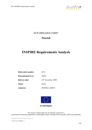 D2.3 INSPIRE Requirements Analysis
1/38
ECP-2008-GEO-318007
Plan4all
INSPIRE Requirements Analysis
Deliverable number D2.3
Dissemination level Public
Delivery date 16th
November 2009
Status Final
Author(s) EUROGI, AMFM
eContentplus
This project is funded under the eContentplus programme1,
a multiannual Community programme to make digital content in Europe more accessible, usable and exploitable.
1 OJ L 79, 24.3.2005, p. 1.
 