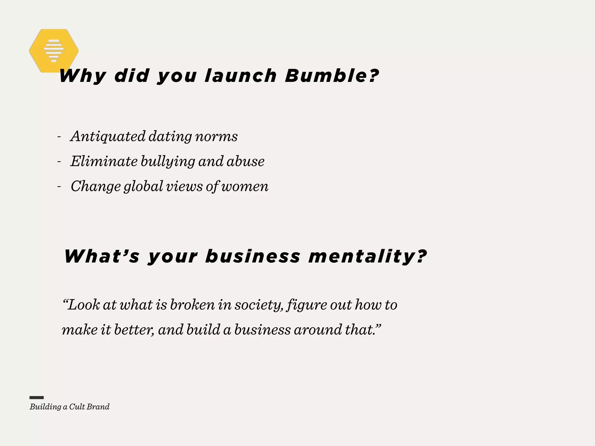 Why did you launch Bumble?
“Look at what is broken in society, figure out how to
make it better, and build a business around that.”
- Antiquated dating norms
- Eliminate bullying and abuse
- Change global views of women
What’s your business mentality?
Building a Cult Brand
 