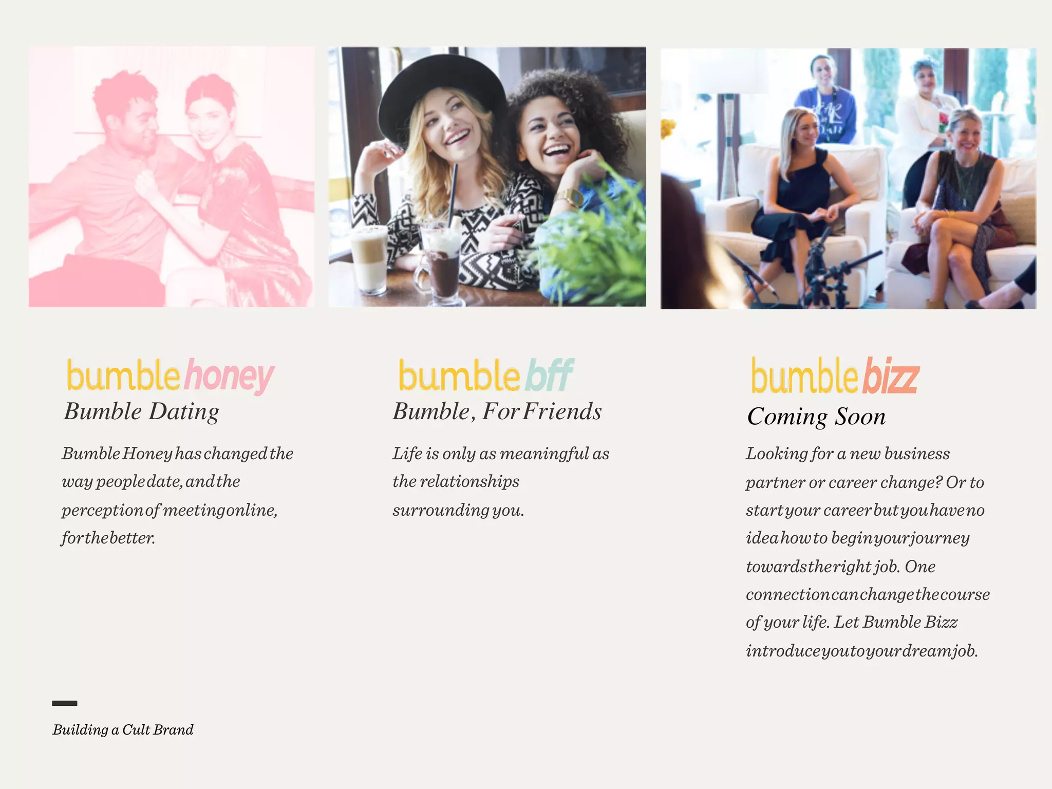 Coming SoonBumble Dating
BumbleHoneyhaschangedthe
way peopledate,andthe
perceptionof meetingonline,
forthebetter.
Bumble, ForFriends
Life is only as meaningful as
the relationships
surroundingyou.
Looking for a new business
partner or career change? Or to
startyour careerbutyouhaveno
ideahowto beginyourjourney
towardstheright job. One
connectioncanchangethecourse
of your life. Let Bumble Bizz
introduceyoutoyourdreamjob.
 
Building a Cult Brand
 