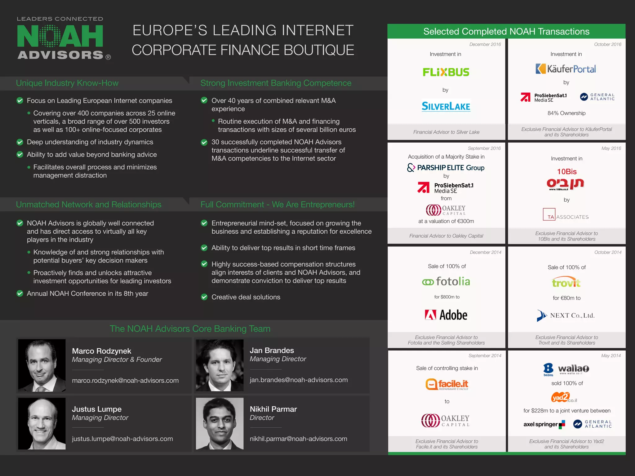 Selected Completed NOAH Transactions
Focus on Leading European Internet companies
Covering over 400 companies across 25 online
verticals, a broad range of over 500 investors
as well as 100+ online-focused corporates
Deep understanding of industry dynamics
Ability to add value beyond banking advice
Facilitates overall process and minimizes
management distraction
NOAH Advisors is globally well connected
and has direct access to virtually all key
players in the industry
Knowledge of and strong relationships with
potential buyers’ key decision makers
Proactively finds and unlocks attractive
investment opportunities for leading investors
Annual NOAH Conference in its 8th year
Over 40 years of combined relevant M&A
experience
Routine execution of M&A and financing
transactions with sizes of several billion euros
30 successfully completed NOAH Advisors
transactions underline successful transfer of
M&A competencies to the Internet sector
Entrepreneurial mind-set, focused on growing the
business and establishing a reputation for excellence
Ability to deliver top results in short time frames
Highly success-based compensation structures
align interests of clients and NOAH Advisors, and
demonstrate conviction to deliver top results
Creative deal solutions
December 2014
September 2014
October 2014
May 2014
Sale of 100% of
for $800m to
Exclusive Financial Advisor to
Fotolia and the Selling Shareholders
Sale of 100% of
for €80m to
Exclusive Financial Advisor to
Trovit and its Shareholders
Sale of controlling stake in
to
Exclusive Financial Advisor to
Facile.it and its Shareholders
sold 100% of
for $228m to a joint venture between
Exclusive Financial Advisor to Yad2
and its Shareholders
Unique Industry Know-How
Unmatched Network and Relationships
Strong Investment Banking Competence
Full Commitment - We Are Entrepreneurs!
EUROPE’S LEADING INTERNET
CORPORATE FINANCE BOUTIQUE
September 2016
December 2016 October 2016
May 2016
Investment in
by
Financial Advisor to Oakley Capital
Exclusive Financial Advisor to
10Bis and its Shareholders
®
Marco Rodzynek
Managing Director & Founder
marco.rodzynek@noah-advisors.com
Jan Brandes
Managing Director
jan.brandes@noah-advisors.com
Justus Lumpe
Managing Director
justus.lumpe@noah-advisors.com
The NOAH Advisors Core Banking Team
Nikhil Parmar
Director
nikhil.parmar@noah-advisors.com
10Bis
Acquisition of a Majority Stake in
by
from
at a valuation of €300m
Investment in
Exclusive Financial Advisor to KäuferPortal
and its Shareholders
by
84% Ownership
Financial Advisor to Silver Lake
Investment in
by
 