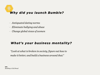 Why did you launch Bumble?
“Look at what is broken in society, figure out how to
make it better, and build a business around that.”
- Antiquated dating norms
- Eliminate bullying and abuse
- Change global views of women
What’s your business mentality?
Building a Cult Brand
 