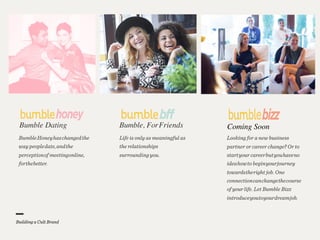 Coming SoonBumble Dating
BumbleHoneyhaschangedthe
way peopledate,andthe
perceptionof meetingonline,
forthebetter.
Bumble, ForFriends
Life is only as meaningful as
the relationships
surroundingyou.
Looking for a new business
partner or career change? Or to
startyour careerbutyouhaveno
ideahowto beginyourjourney
towardstheright job. One
connectioncanchangethecourse
of your life. Let Bumble Bizz
introduceyoutoyourdreamjob.
 
Building a Cult Brand
 