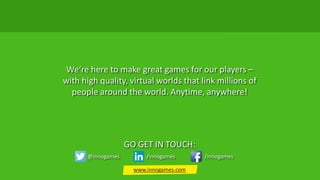 We‘re here to make great games for our players –
with high quality, virtual worlds that link millions of
people around the world. Anytime, anywhere!
GO GET IN TOUCH:
@innogames /innogames /innogames
www.innogames.com
 