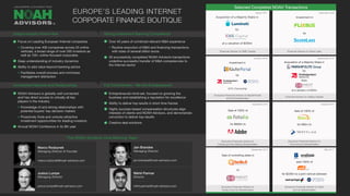 Selected Completed NOAH Transactions
Focus on Leading European Internet companies
Covering over 400 companies across 25 online
verticals, a broad range of over 500 investors as
well as 100+ online-focused corporates
Deep understanding of industry dynamics
Ability to add value beyond banking advice
Facilitates overall process and minimizes
management distraction
NOAH Advisors is globally well connected
and has direct access to virtually all key
players in the industry
Knowledge of and strong relationships with
potential buyers’ key decision makers
Proactively finds and unlocks attractive
investment opportunities for leading investors
Annual NOAH Conference in its 8th year
Over 40 years of combined relevant M&A experience
Routine execution of M&A and financing transactions
with sizes of several billion euros
30 successfully completed NOAH Advisors transactions
underline successful transfer of M&A competencies to
the Internet sector
Entrepreneurial mind-set, focused on growing the
business and establishing a reputation for excellence
Ability to deliver top results in short time frames
Highly success-based compensation structures align
interests of clients and NOAH Advisors, and demonstrate
conviction to deliver top results
Creative deal solutions
December 2014
September 2014
October 2014
May 2014
Sale of 100% of
for $800m to
Exclusive Financial Advisor to
Fotolia and the Selling Shareholders
Sale of 100% of
for €80m to
Exclusive Financial Advisor to
Trovit and its Shareholders
Sale of controlling stake in
to
Exclusive Financial Advisor to
Facile.it and its Shareholders
sold 100% of
for $228m to a joint venture between
Exclusive Financial Advisor to Yad2
and its Shareholders
Unique Industry Know-How
Unmatched Network and Relationships
Strong Investment Banking Competence
Full Commitment - We Are Entrepreneurs!
EUROPE’S LEADING INTERNET
CORPORATE FINANCE BOUTIQUE
September 2016October 2016
December 2016
Financial Advisor to Oakley Capital
®
Marco Rodzynek
Managing Director & Founder
marco.rodzynek@noah-advisors.com
Jan Brandes
Managing Director
jan.brandes@noah-advisors.com
Justus Lumpe
Managing Director
justus.lumpe@noah-advisors.com
The NOAH Advisors Core Banking Team
Nikhil Parmar
Director
nikhil.parmar@noah-advisors.com
Acquisition of a Majority Stake in
by
from
at a valuation of €300m
Investment in
Exclusive Financial Advisor to KäuferPortal
and its Shareholders
by
84% Ownership
Financial Advisor to Silver Lake
Investment in
by
August 2017
Financial Advisor to EMK Capital
Acquisition of a Majority Stake in
by
at a valuation of $200m
 