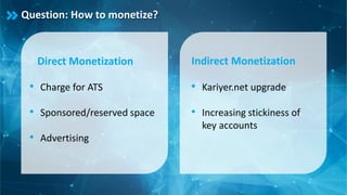 Question: How to monetize?
Direct Monetization
• Charge for ATS
• Sponsored/reserved space
• Advertising
Indirect Monetization
• Kariyer.net upgrade
• Increasing stickiness of
key accounts
 