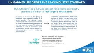 UNMANNED LIFE DRIVES THE ATAS INDUSTRY STANDARD
‘’Unmanned Life’s autonomous drones could
be used for delivery from web-stores, retail
phone orders and restaurant deliveries.
Autonomous delivery drones could speed up
the delivery, while reducing traffic and fuel
consumption. Autonomous mail and shipping
systems would speed up the delivery too, at
the same time reducing dangerous work
where injuries are common’’.
“Autonomy as a service is the offering of
automated, fully unmanned systems by a
service provider. The offering enables
companies with little experience in automation
to utilize automated systems they would be
otherwise unable to manage. This outsourced
automation is used in autonomous mail
sorting centers such as PostNL and 4G LTE,
autonomous drone swarms created by
Unmanned Life’’.
 