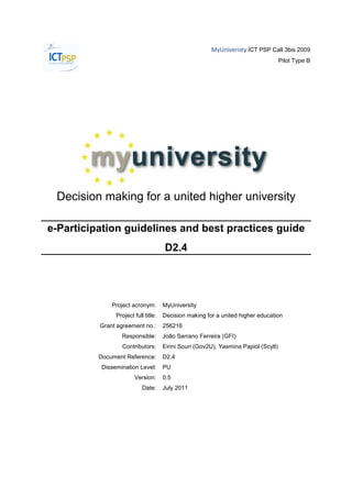 MyUniveristy ICT PSP Call 3bis 2009
                                                                                    Pilot Type B




 Decision making for a united higher university

e-Participation guidelines and best practices guide
                                     D2.4




              Project acronym:       MyUniversity
               Project full title:   Decision making for a united higher education
          Grant agreement no.:       256216
                 Responsible:        João Serrano Ferreira (GFI)
                 Contributors:       Eirini Souri (Gov2U), Yasmina Papiol (Scytl)
          Document Reference:        D2.4
          Dissemination Level:       PU
                       Version:      0.5
                           Date:     July 2011
 