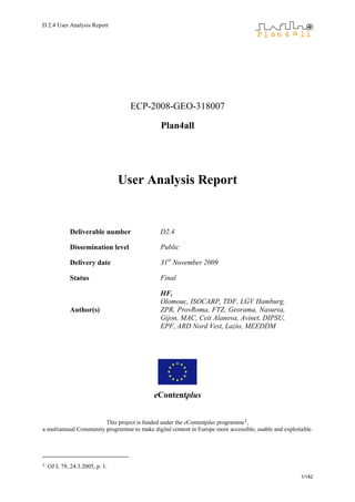 D 2.4 User Analysis Report
1/142
ECP-2008-GEO-318007
Plan4all
User Analysis Report
Deliverable number D2.4
Dissemination level Public
Delivery date 31st
November 2009
Status Final
Author(s)
HF,
Olomouc, ISOCARP, TDF, LGV Hamburg,
ZPR, ProvRoma, FTZ, Georama, Nasursa,
Gijon, MAC, Ceit Alanova, Avinet, DIPSU,
EPF, ARD Nord Vest, Lazio, MEEDDM
eContentplus
This project is funded under the eContentplus programme1,
a multiannual Community programme to make digital content in Europe more accessible, usable and exploitable.
1 OJ L 79, 24.3.2005, p. 1.
 