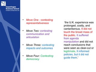 •   Move One : contesting
    representativeness        ‘the U.K. experience was
                             prolonged, costly, and
                             cantankerous. It did not
•   Move Two: contesting     touch the broad mass of
    communication and        the public. It suffered
    articulation             from agenda
                             manipulation and did not
•   Move Three: contesting   reach conclusions that
    impacts and outcomes     were seen as clear-cut or
                             legitimate. It informed
•                            policies, but it did not
    Move Four: Contesting
                             guide them.’
    democracy
 