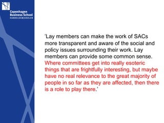 ’Lay members can make the work of SACs
more transparent and aware of the social and
policy issues surrounding their work. Lay
members can provide some common sense.
Where committees get into really esoteric
things that are frightfully interesting, but maybe
have no real relevance to the great majority of
people in so far as they are affected, then there
is a role to play there.’
 