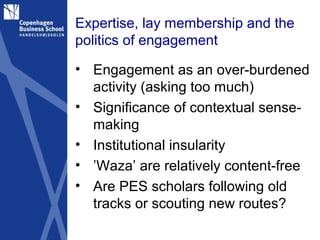 Expertise, lay membership and the
politics of engagement

• Engagement as an over-burdened
  activity (asking too much)
• Significance of contextual sense-
  making
• Institutional insularity
• ’Waza’ are relatively content-free
• Are PES scholars following old
  tracks or scouting new routes?
 