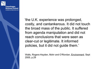 ‘the U.K. experience was prolonged,
 costly, and cantankerous. It did not touch
 the broad mass of the public. It suffered
 from agenda manipulation and did not
 reach conclusions that were seen as
 clear-cut or legitimate. It informed
 policies, but it did not guide them.’

Walls, Rogers-Hayden, Mohr and O’Riordan, Environment. Sept
2005, p.29
 