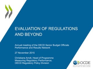 EVALUATION OF REGULATIONS
AND BEYOND
Annual meeting of the OECD Senior Budget Officials
Performance and Results Network
27 November 2015
Christiane Arndt, Head of Programme
Measuring Regulatory Performance,
OECD Regulatory Policy Division
 