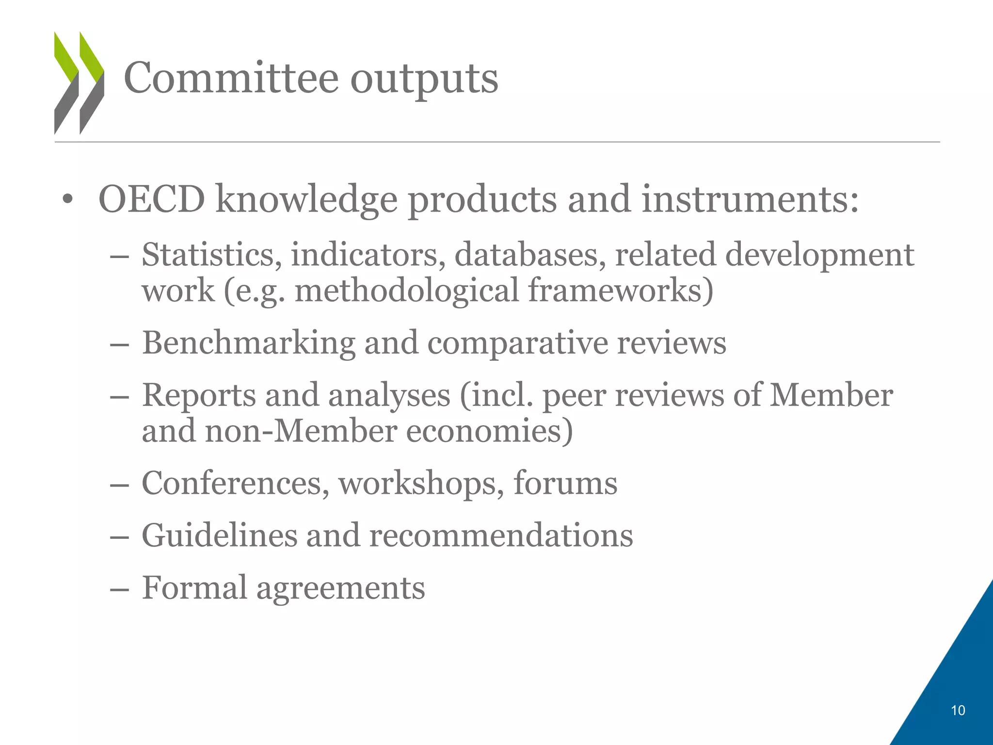 • OECD knowledge products and instruments:
– Statistics, indicators, databases, related development
work (e.g. methodological frameworks)
– Benchmarking and comparative reviews
– Reports and analyses (incl. peer reviews of Member
and non-Member economies)
– Conferences, workshops, forums
– Guidelines and recommendations
– Formal agreements
10
Committee outputs
 