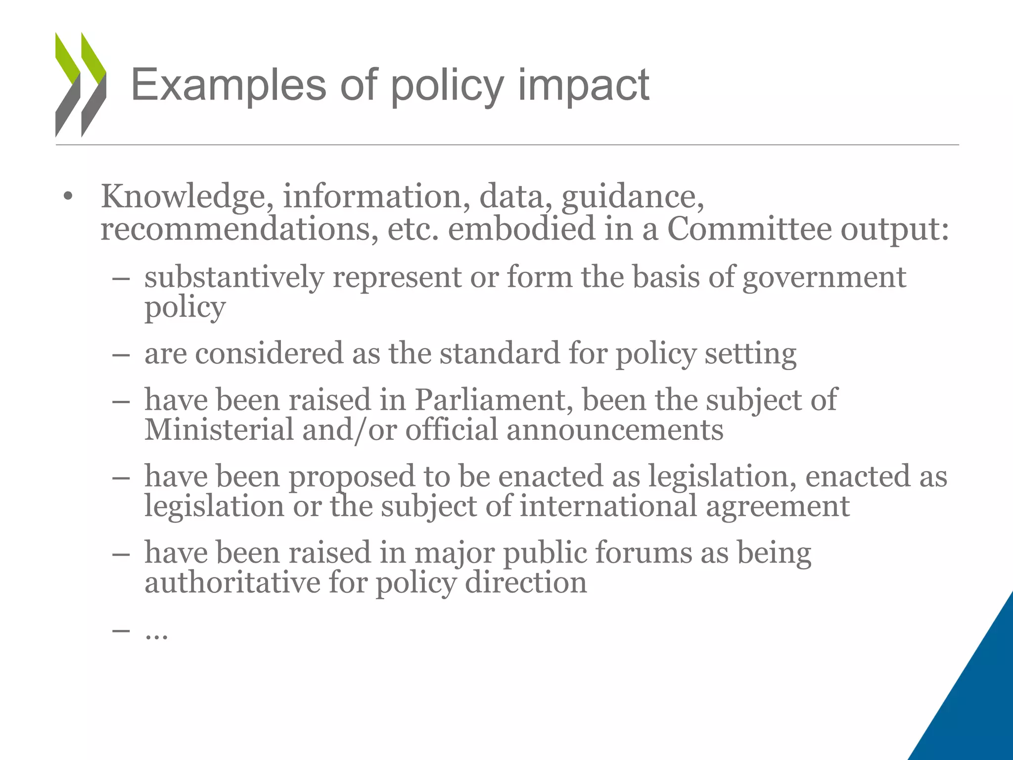 • Knowledge, information, data, guidance,
recommendations, etc. embodied in a Committee output:
– substantively represent or form the basis of government
policy
– are considered as the standard for policy setting
– have been raised in Parliament, been the subject of
Ministerial and/or official announcements
– have been proposed to be enacted as legislation, enacted as
legislation or the subject of international agreement
– have been raised in major public forums as being
authoritative for policy direction
– …
Examples of policy impact
 