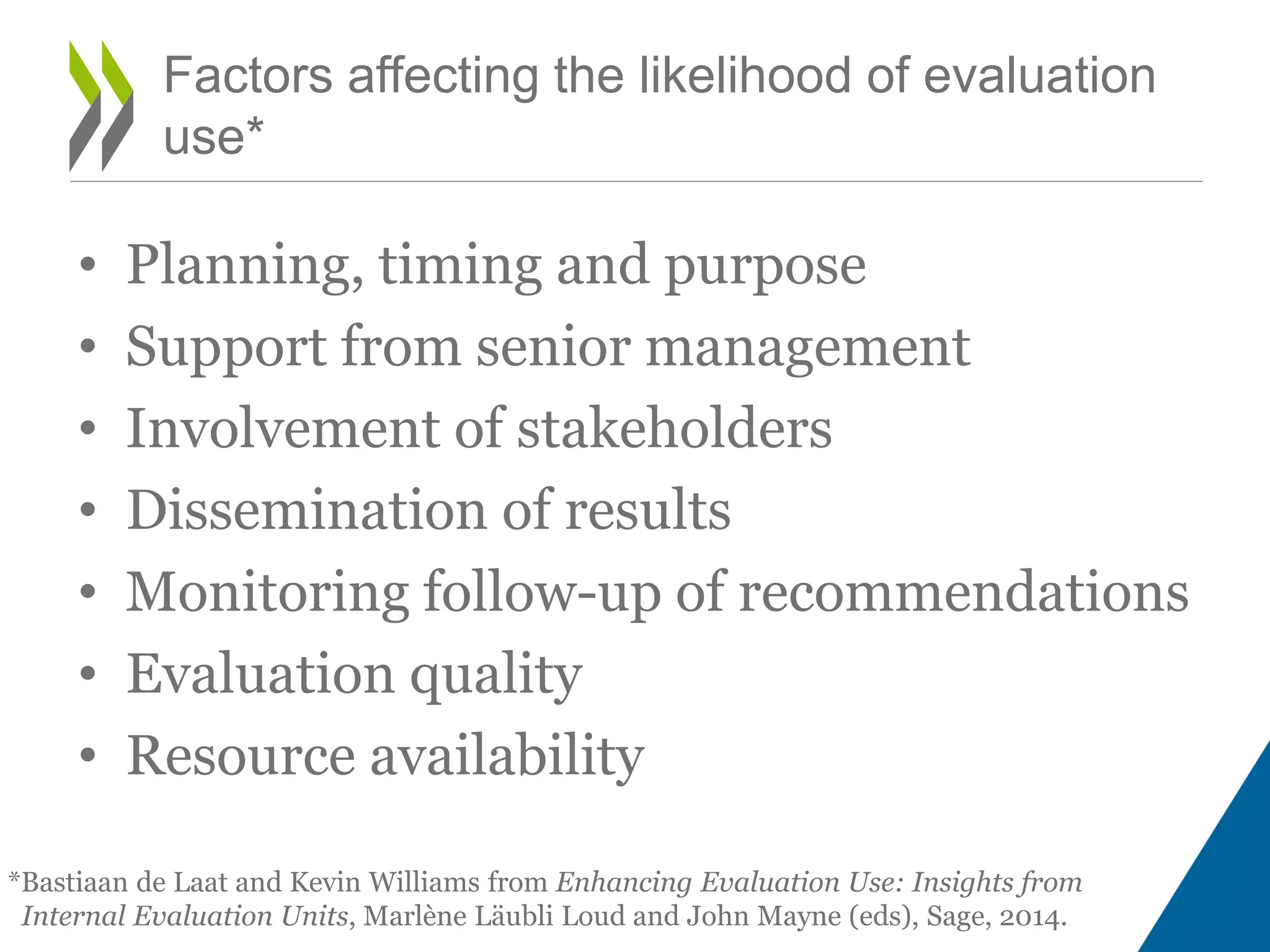 • Planning, timing and purpose
• Support from senior management
• Involvement of stakeholders
• Dissemination of results
• Monitoring follow-up of recommendations
• Evaluation quality
• Resource availability
Factors affecting the likelihood of evaluation
use*
*Bastiaan de Laat and Kevin Williams from Enhancing Evaluation Use: Insights from
Internal Evaluation Units, Marlène Läubli Loud and John Mayne (eds), Sage, 2014.
 