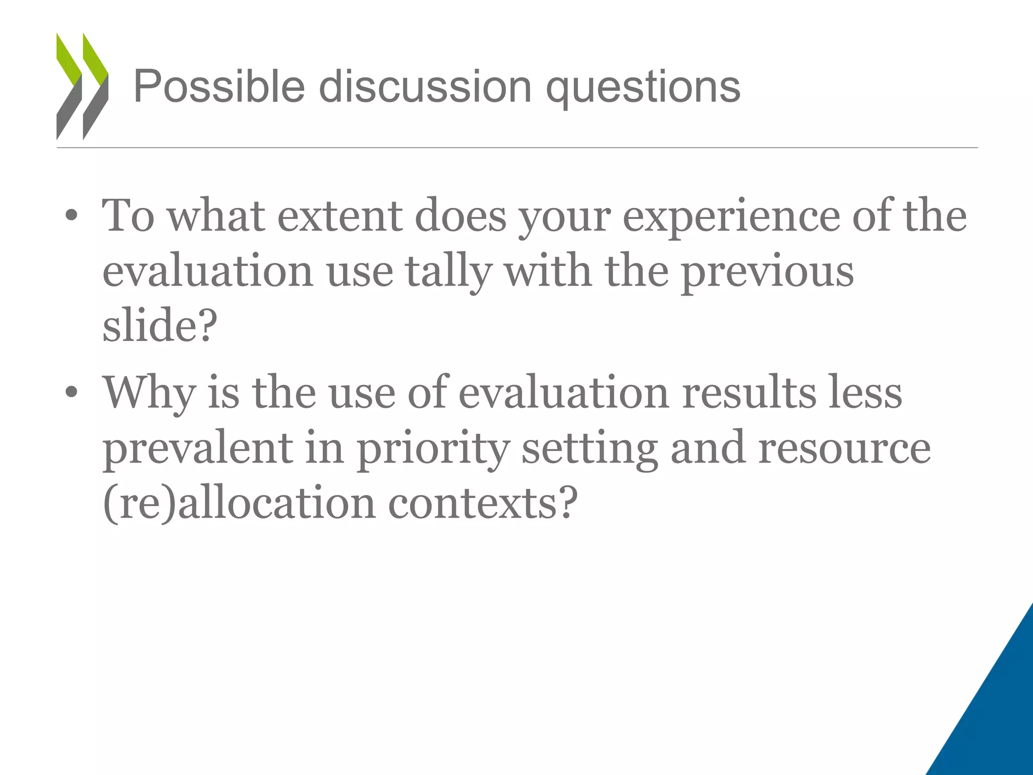 • To what extent does your experience of the
evaluation use tally with the previous
slide?
• Why is the use of evaluation results less
prevalent in priority setting and resource
(re)allocation contexts?
Possible discussion questions
 