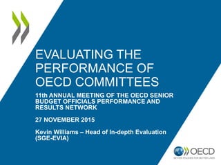 EVALUATING THE
PERFORMANCE OF
OECD COMMITTEES
11th ANNUAL MEETING OF THE OECD SENIOR
BUDGET OFFICIALS PERFORMANCE AND
RESULTS NETWORK
27 NOVEMBER 2015
Kevin Williams – Head of In-depth Evaluation
(SGE-EVIA)
 