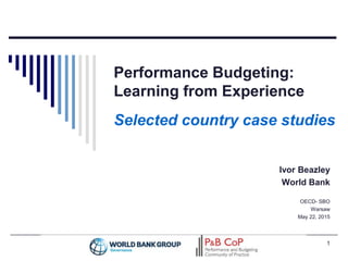 Performance Budgeting:
Learning from Experience
Selected country case studies
Ivor Beazley
World Bank
OECD- SBO
Warsaw
May 22, 2015
1
 
