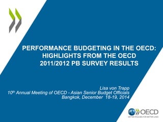 PERFORMANCE BUDGETING IN THE OECD:
HIGHLIGHTS FROM THE OECD
2011/2012 PB SURVEY RESULTS
Lisa von Trapp
10th Annual Meeting of OECD - Asian Senior Budget Officials
Bangkok, December 18-19, 2014
 