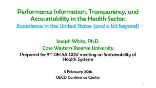 Performance Information, Transparency, and
Accountability in the Health Sector:
Experience in the United States (and a bit beyond)
Joseph White, Ph.D.
Case Western Reserve University
Prepared for 5th DELSA GOV meeting on Sustainability of
Health Systems
5 February 2016
OECD Conference Center
1
 