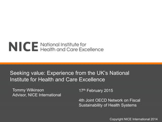 Seeking value: Experience from the UK’s National
Institute for Health and Care Excellence
Tommy Wilkinson
Advisor, NICE International
Copyright NICE International 2014
17th February 2015
4th Joint OECD Network on Fiscal
Sustainability of Health Systems
 