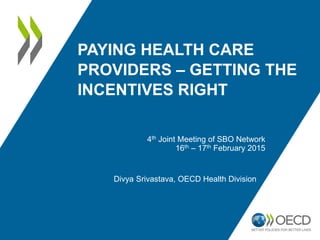 PAYING HEALTH CARE
PROVIDERS – GETTING THE
INCENTIVES RIGHT
Divya Srivastava, OECD Health Division
4th Joint Meeting of SBO Network
16th – 17th February 2015
 