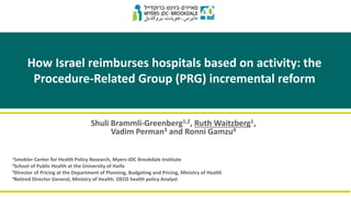 How Israel reimburses hospitals based on activity: the
Procedure-Related Group (PRG) incremental reform
Shuli Brammli-Greenberg1,2, Ruth Waitzberg1,
Vadim Perman3 and Ronni Gamzu4
1Smokler Center for Health Policy Research, Myers-JDC Brookdale Institute
2School of Public Health at the University of Haifa
3Director of Pricing at the Department of Planning, Budgeting and Pricing, Ministry of Health
4Retired Director General, Ministry of Health. OECD health policy Analyst
 