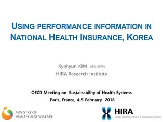USING PERFORMANCE INFORMATION IN
NATIONAL HEALTH INSURANCE, KOREA
Kyohyun KIM MD, MPH
HIRA Research Institute
OECD Meeting on Sustainability of Health Systems
Paris, France, 4-5 February 2016
 
