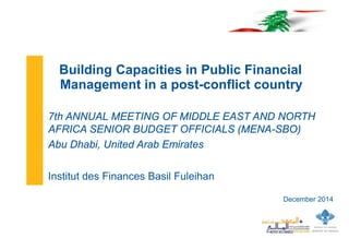 December 2014 
Building Capacities in Public Financial Management in a post-conflict country 
7th ANNUAL MEETING OF MIDDLE EAST AND NORTH AFRICA SENIOR BUDGET OFFICIALS (MENA-SBO) 
Abu Dhabi, United Arab Emirates 
Institut des Finances Basil Fuleihan  