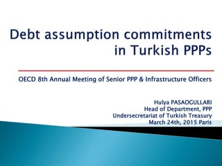 Hulya PASAOGULLARI
Head of Department, PPP
Undersecretariat of Turkish Treasury
March 24th, 2015 Paris
OECD 8th Annual Meeting of Senior PPP & Infrastructure Officers
 