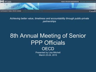 8th Annual Meeting of Senior
PPP Officials
OECD
Presented by Lisa Mitchell
March 23-24, 2015
Achieving better value, timeliness and accountability through public-private
partnerships
 