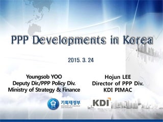 PPP De ve lopme nts in Kore a
Youngsob YOO
Deputy Dir./PPP Policy Div.
Ministry of Strategy & Finance
Hojun LEE
Director of PPP Div.
KDI PIMAC
 