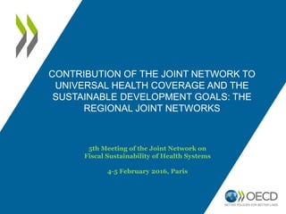 CONTRIBUTION OF THE JOINT NETWORK TO
UNIVERSAL HEALTH COVERAGE AND THE
SUSTAINABLE DEVELOPMENT GOALS: THE
REGIONAL JOINT NETWORKS
5th Meeting of the Joint Network on
Fiscal Sustainability of Health Systems
4-5 February 2016, Paris
 