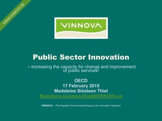 Public Sector Innovation
– increasing the capacity for change and improvement
of public services!
OECD
17 February 2015
Madeleine Siösteen Thiel
Madeleine.siosteen-thiel@VINNOVA.se
VINNOVA – The Swedish Governmental Agency for Innovation Systems
 